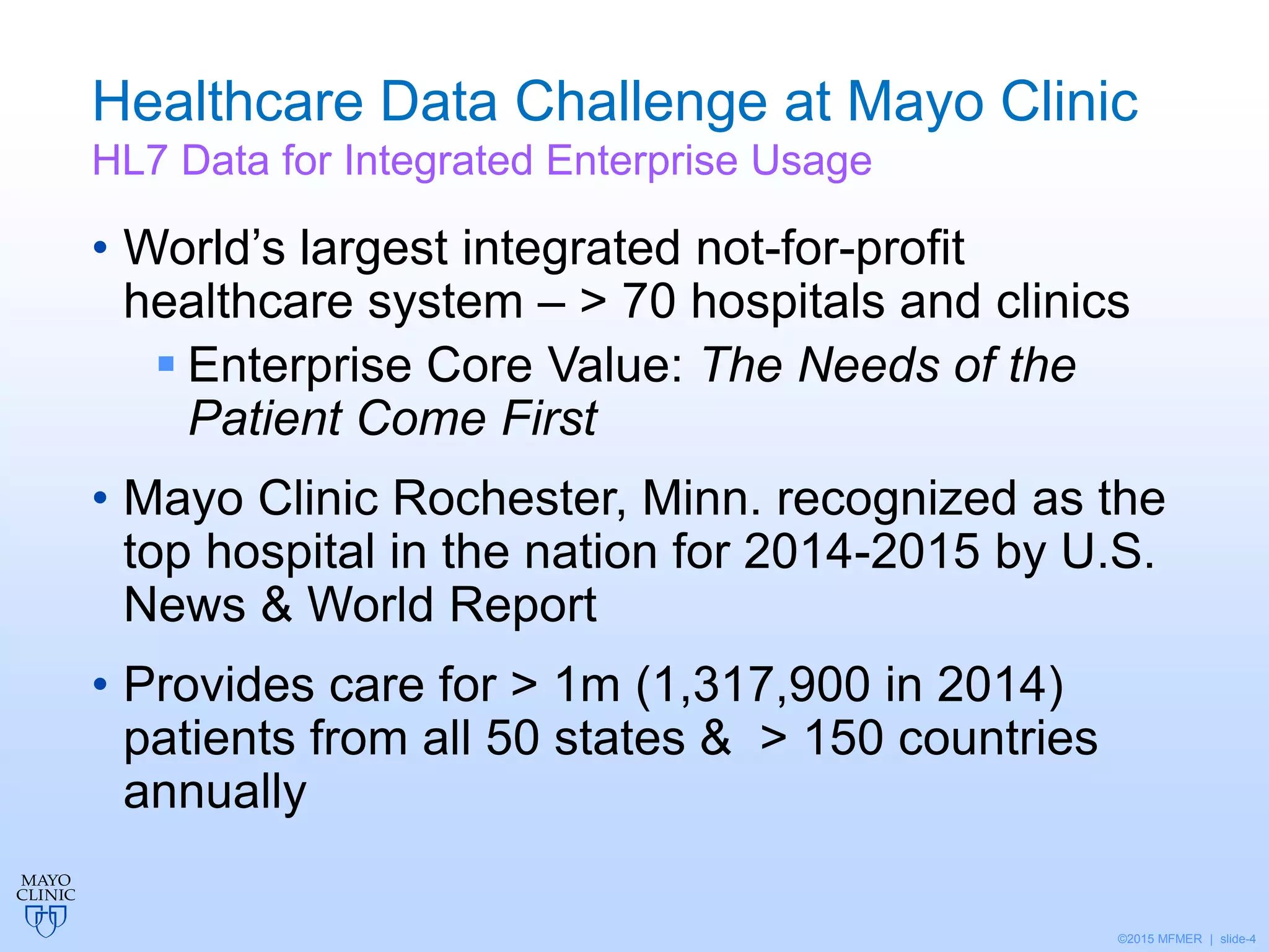 ©2015 MFMER | slide-4
Healthcare Data Challenge at Mayo Clinic
HL7 Data for Integrated Enterprise Usage
• World’s largest integrated not-for-profit
healthcare system – > 70 hospitals and clinics
 Enterprise Core Value: The Needs of the
Patient Come First
• Mayo Clinic Rochester, Minn. recognized as the
top hospital in the nation for 2014-2015 by U.S.
News & World Report
• Provides care for > 1m (1,317,900 in 2014)
patients from all 50 states & > 150 countries
annually
 
