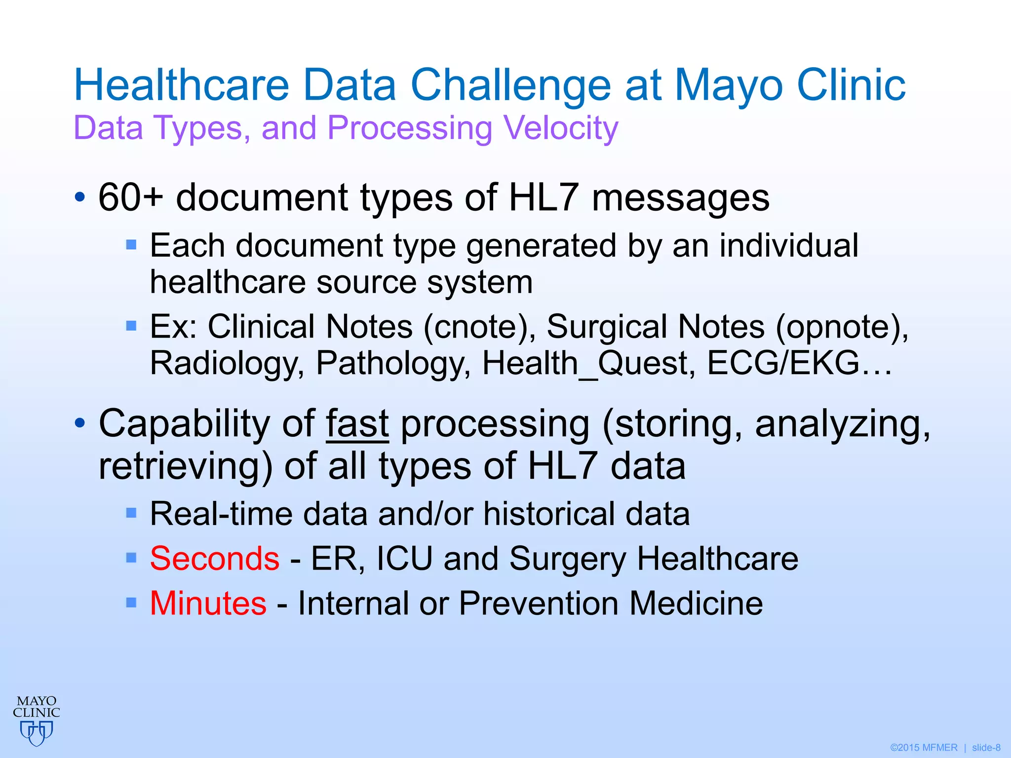 ©2015 MFMER | slide-8
Healthcare Data Challenge at Mayo Clinic
Data Types, and Processing Velocity
• 60+ document types of HL7 messages
 Each document type generated by an individual
healthcare source system
 Ex: Clinical Notes (cnote), Surgical Notes (opnote),
Radiology, Pathology, Health_Quest, ECG/EKG…
• Capability of fast processing (storing, analyzing,
retrieving) of all types of HL7 data
 Real-time data and/or historical data
 Seconds - ER, ICU and Surgery Healthcare
 Minutes - Internal or Prevention Medicine
 