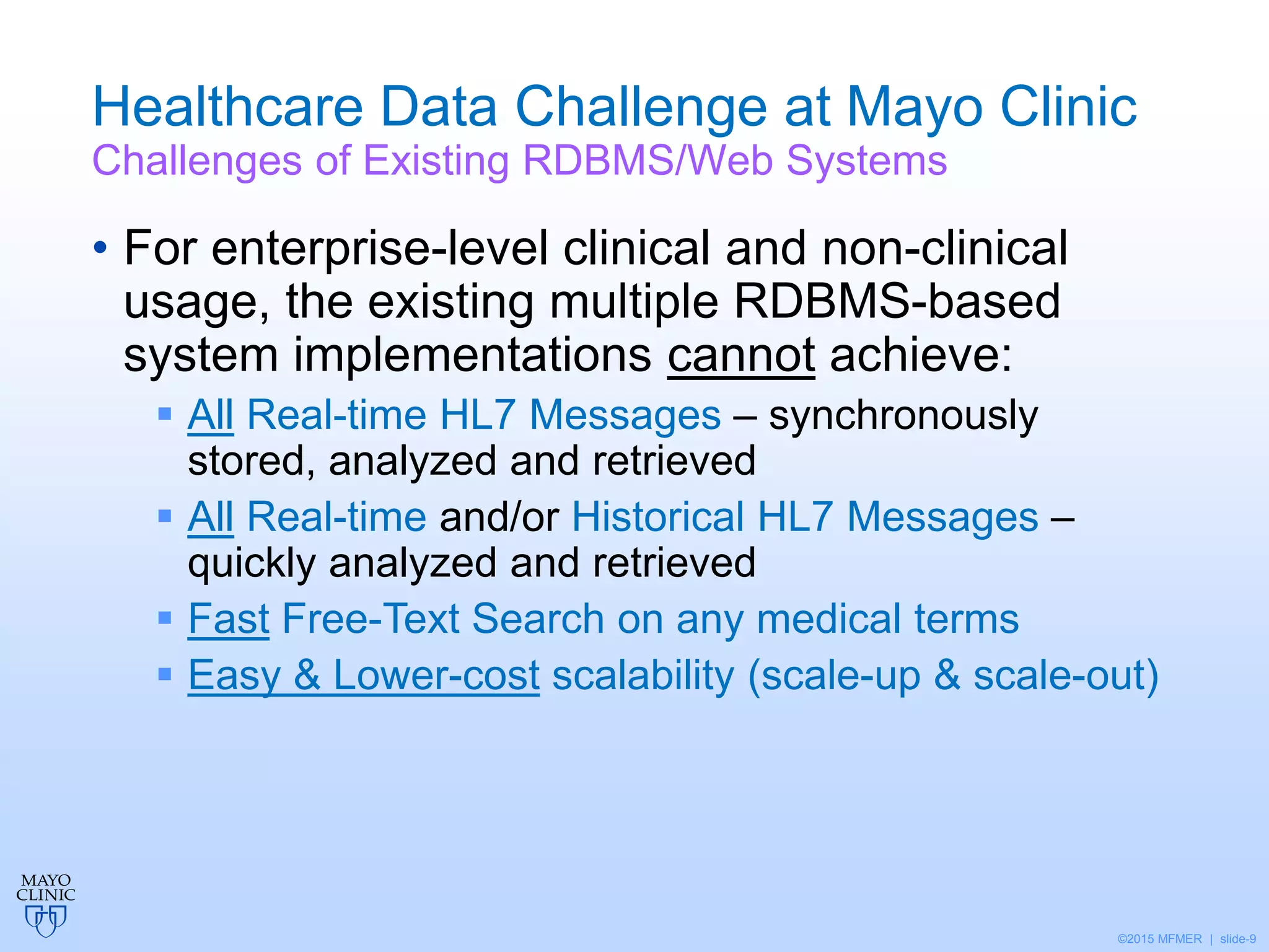 ©2015 MFMER | slide-9
Healthcare Data Challenge at Mayo Clinic
Challenges of Existing RDBMS/Web Systems
• For enterprise-level clinical and non-clinical
usage, the existing multiple RDBMS-based
system implementations cannot achieve:
 All Real-time HL7 Messages – synchronously
stored, analyzed and retrieved
 All Real-time and/or Historical HL7 Messages –
quickly analyzed and retrieved
 Fast Free-Text Search on any medical terms
 Easy & Lower-cost scalability (scale-up & scale-out)
 