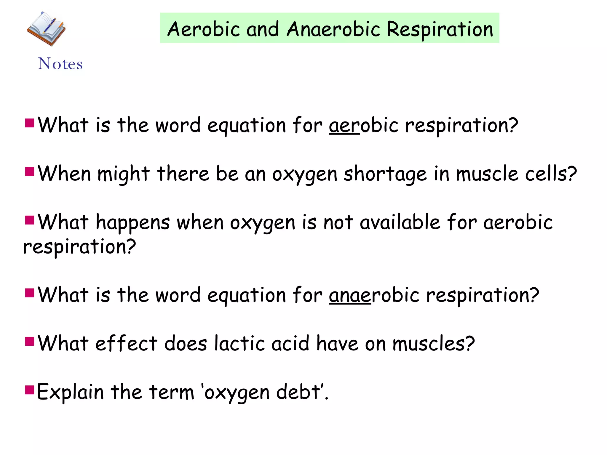 Aerobic and Anaerobic Respiration What is the word equation for aer obic respiration? When might there be an oxygen shortage in muscle cells? What happens when oxygen is not available for aerobic respiration? What is the word equation for anae robic respiration? What effect does lactic acid have on muscles? Explain the term âoxygen debtâ. Notes