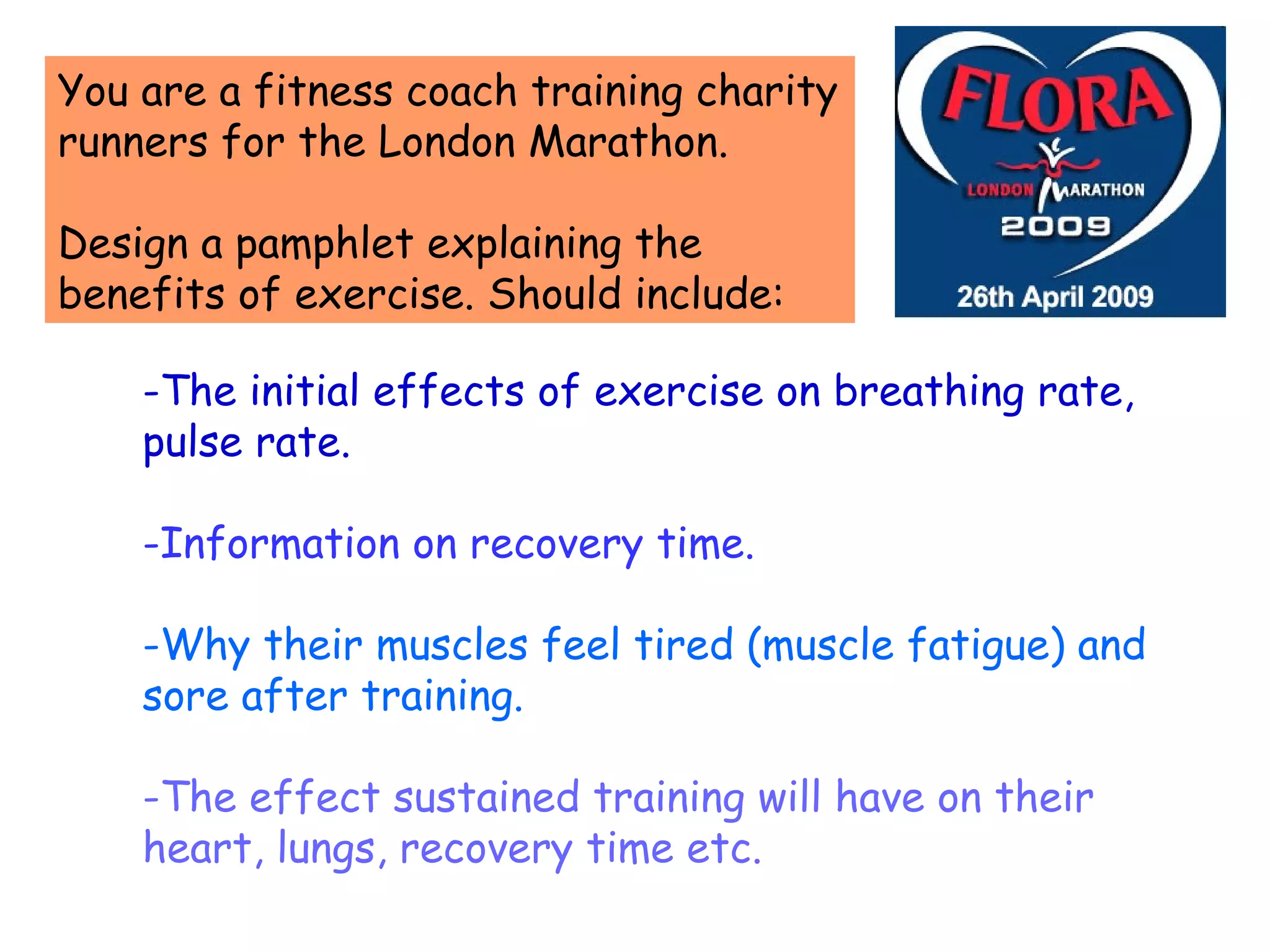 -The initial effects of exercise on breathing rate, pulse rate. -Information on recovery time. -Why their muscles feel tired (muscle fatigue) and sore after training. -The effect sustained training will have on their heart, lungs, recovery time etc. You are a fitness coach training charity runners for the London Marathon. Design a pamphlet explaining the benefits of exercise. Should include: