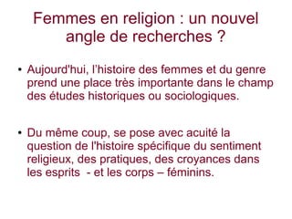 Femmes en religion : un nouvel
angle de recherches ?
● Aujourd'hui, l’histoire des femmes et du genre
prend une place très importante dans le champ
des études historiques ou sociologiques.
● Du même coup, se pose avec acuité la
question de l'histoire spécifique du sentiment
religieux, des pratiques, des croyances dans
les esprits - et les corps – féminins.
 