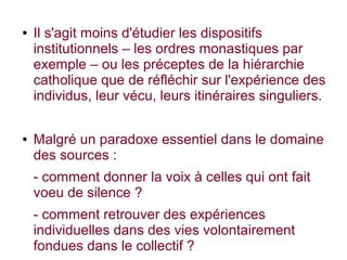 ● Il s'agit moins d'étudier les dispositifs
institutionnels – les ordres monastiques par
exemple – ou les préceptes de la hiérarchie
catholique que de réfléchir sur l'expérience des
individus, leur vécu, leurs itinéraires singuliers.
● Malgré un paradoxe essentiel dans le domaine
des sources :
- comment donner la voix à celles qui ont fait
voeu de silence ?
- comment retrouver des expériences
individuelles dans des vies volontairement
fondues dans le collectif ?
 