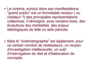 ● Le cinéma, surtout dans ses manifestations
"grand public" est un formidable vecteur ( ou
créateur ?) des principales représentations
collectives. Il témoigne, avec certains biais, des
évolutions des mentalités, des enjeux
idéologiques de telle ou telle période.
● Mais le "cinématographe" est également, pour
un certain nombre de réalisateurs, un moyen
d'investigation intellectuelle, un outil
d'interrogation du réel et d'élaboration de
concepts.
 