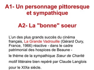 A1- Un personnage pittoresque
et sympathique
A2- La "bonne" soeur
L’un des plus grands succès du cinéma
français, La Grande Vadrouille (Gérard Oury,
France, 1966) réactive dans le cadre‑
patrimonial des hospices de Beaune -
le thème de la sympathique Sœur de Charité
motif littéraire bien repéré par Claude Langlois
pour le XIXe siècle.
 