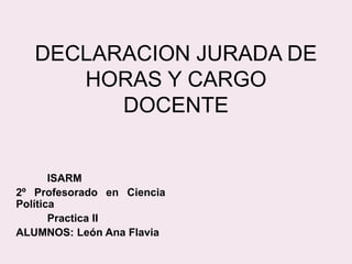 DECLARACION JURADA DE
HORAS Y CARGO
DOCENTE
ISARM
2º Profesorado en Ciencia
Política
Practica II
ALUMNOS: León Ana Flavia
 