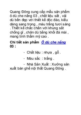 Quang Đông cung cấp mẫu sản phẩm
ô dù che nắng 03 , chất liệu sắt , vải
dù bền đẹp với thiết kế độc đáo, kiểu
dáng sang trọng , màu trắng tươi sáng
. Thiết kế chắc chắn với khung sắt
chống gỉ , chân dù bằng khối đá mài ,
mang tính thẩm mỹ cao .
Chi tiết sản phẩm Ô dù che nắng
03 :
- Chất liệu : nhựa , gỗ .
- Màu sắc : trắng .
- Nhà Sản Xuất : Xưởng sản
xuất bàn ghế nội thất Quang Đông .
 