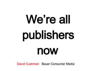 We’re all publishers now   David Cushman   Bauer Consumer Media 
