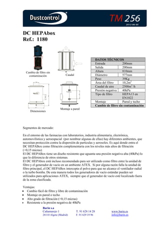 DC HEPAbox
Ref.: 1180


                                                              DATOS TÉCNICOS
                                                              Entrada             200mm
                                                              Salida              200mm
  Cambio de filtro sin                                        Altura              810mm
    contaminación                  Caudal                     Diámetro            577mm
                                                              Peso                39Kg
                                                              Área del filtro     10,2m2
                                                              Caudal de aire      2500m3 /h
                                                              Presión negativa    40kPa
                                                              Tipo de filtro      HEPA13 en
                                                                                  EN1822
                                                              Montaje             Pared y techo
                                                              Cambio de filtro sin contaminación
                               Montaje a pared
     Dimensiones




Segmentos de mercado:

En el entorno de las farmacias con laboratorios, industria alimentaria, electrónica,
automovilística y aeroespacial (por nombrar algunas de ellas) hay diferentes ambientes, que
necesitan protección contra la dispersión de partículas y aerosoles. Es aquí donde entra el
DC HEPABox como filtración complementaria con los niveles más altos de filtración
(>0,15 micras)
El DC HEPABox tiene un diseño resistente que aguanta una presión negativa alta (40kPa) lo
que lo diferencia de otros sistemas.
El DC HEPAbox está incluso recomendado para ser utilizado como filtro entre la unidad de
filtro y el generador de vacío en un ambiente ATEX. Si por alguna razón falla la unidad de
filtro principal, el DC HEPABox intercepta el polvo para que no alcance el ventilador radial
o la turbo bomba. De esta manera todos los generadores de vacío estándar pueden ser
utilizados para aplicaciones ATEX, siempre que el generador de vacío esté localizado fuera
de la zona clasificada.

 Ventajas:
• Cambio fácil de filtro y libre de contaminación
• Montaje en pared o techo
• Alto grado de filtración (>0,15 micras)
• Resistente a la presión negativa de 40kPa
                Barin s.a
                Cañamarejo 1                T. 91 628 14 28              www.barin.es
                28110 Algete (Madrid)       F. 91 629 19 96              info@barin.es
 