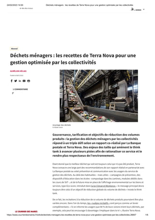 24/02/2023 14:00 Déchets ménagers : les recettes de Terra Nova pour une gestion optimisée par les collectivités
https://www.courrierdesmaires.fr/article/dechets-menagers-les-recettes-de-terra-nova-pour-une-gestion-optimisee-par-les-collectivites.26847 1/6
AURÉLIEN HÉLIAS
Publié le 08/07/2021
    
recyclage des déchets
© Adobe stock
Gouvernance, tarification et objectifs de réduction des volumes
produits : la gestion des déchets ménagers par les collectivités
répond à un triple défi selon un rapport co-réalisé par La Banque
postale et Terra Nova. Des enjeux des taille qui amènent le think
tank à avancer plusieurs pistes afin de rationaliser ce service et le
rendre plus respectueux de l'environnement.
Etant donné que le meilleur déchet qui soit est toujours celui qui n’a pas été produit, Terra
Nova consacre une large part des recommandations de son rapport réalisé en partenariat avec
La Banque postale au volet prévention et communication avec les usagers du service de
gestion des déchets. Au-delà des habituelles – mais utiles – campagnes de prévention, des
dispositifs d’éducation dans les écoles –compostage dans les cantines, modules dédiés dans
les cours de SVT -, et de la future mise en place de l’affichage environnemental sur les biens et
services, type éco-score, introduit dans la loi Climat et Résilience, « le message principal devra
toujours être celui d’un objectif de réduction globale du volume de déchets » insiste le think
tank.
De ce fait, les incitations à la réduction de ce volume de déchets produits pourraient être plus
variées encore. Dans l’air du temps, les « nudges incitatifs » sont perçus comme un levier
complémentaire. « Si on informe les usagers que 80 % de leurs voisins trient leurs déchets, par
exemple, cela peut les encourager à davantage s’impliquer dans le tri », illustre Terra Nova.
Déchets ménagers : les recettes de Terra Nova pour une
gestion optimisée par les collectivités
1 COMMENTAIRE

Abonné
L. BARBAN 
 