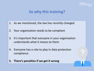 1. As we mentioned, the law has recently changed
2. Your organisation needs to be compliant
3. It’s important that everyone in your organisation
understands what it means to them
4. Everyone has a role to play in data protection
compliance
5. There’s penalties if we get it wrong
So why this training?
 