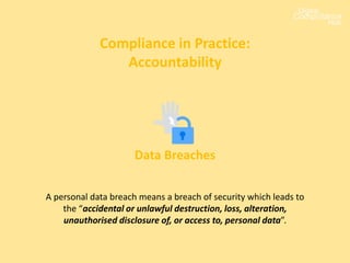 Compliance in Practice:
Accountability
Data Breaches
A personal data breach means a breach of security which leads to
the “accidental or unlawful destruction, loss, alteration,
unauthorised disclosure of, or access to, personal data”.
 