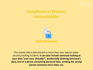 Compliance in Practice:
Accountability
Data Breaches
This means that a data breach is more than your typical cyber-
security hacking incident. It can also include someone looking at
your data “over your shoulder”, accidentally deleting someone’s
data, loss of a device containing personal data, sending the wrong
person someone else’s data, etc.
 