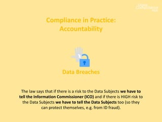 Compliance in Practice:
Accountability
Data Breaches
The law says that if there is a risk to the Data Subjects we have to
tell the Information Commissioner (ICO) and if there is HIGH risk to
the Data Subjects we have to tell the Data Subjects too (so they
can protect themselves, e.g. from ID fraud).
 