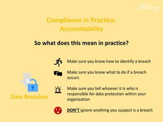 Compliance in Practice:
Accountability
Data Breaches
Make sure you know how to identify a breach
Make sure you know what to do if a breach
occurs
Make sure you tell whoever it is who is
responsible for data protection within your
organisation
DON’T ignore anything you suspect is a breach
So what does this mean in practice?
 