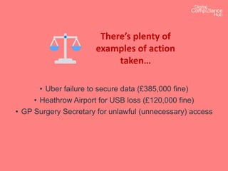 There’s plenty of
examples of action
taken…
• Uber failure to secure data (£385,000 fine)
• Heathrow Airport for USB loss (£120,000 fine)
• GP Surgery Secretary for unlawful (unnecessary) access
 