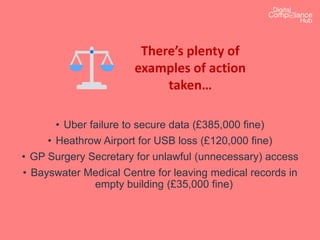 There’s plenty of
examples of action
taken…
• Uber failure to secure data (£385,000 fine)
• Heathrow Airport for USB loss (£120,000 fine)
• GP Surgery Secretary for unlawful (unnecessary) access
• Bayswater Medical Centre for leaving medical records in
empty building (£35,000 fine)
 