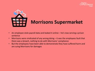 Morrisons Supermarket
• An employee stole payroll data and leaked it online – he’s now serving a prison
sentence
• Morrisons were vindicated of any wrong doing – it was the employees fault that
there was a breach, nothing to do with Morrisons’ compliance
• But the employees have been able to demonstrate they have suffered harm and
are suing Morrisons for damages
 