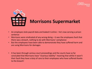 Morrisons Supermarket
• An employee stole payroll data and leaked it online – he’s now serving a prison
sentence
• Morrisons were vindicated of any wrong doing – it was the employees fault that
there was a breach, nothing to do with Morrisons’ compliance
• But the employees have been able to demonstrate they have suffered harm and
are suing Morrisons for damages
• It has been through various court proceedings and the courts have so far
concluded that Morrisons have “vicarious liability” meaning that whilst it wasn’t
their fault they have a duty of care to their employees who have suffered thanks
to the breach!
 