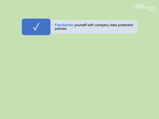 • Familiarise yourself with company data protection
policies✓
• Know what to do if someone asks for their data or
wishes to complain about how their data is being
used✓
• Make sure you ask your data protection lead if you
are unsure about a data protection issue or
whether it’s lawful to use data✓
• Make sure you pay attention to any internal
communications updating you on developments or
changes✓
 