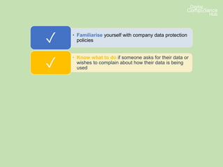 • Familiarise yourself with company data protection
policies✓
• Know what to do if someone asks for their data or
wishes to complain about how their data is being
used✓
• Make sure you ask your data protection lead if you
are unsure about a data protection issue or
whether it’s lawful to use data✓
• Make sure you pay attention to any internal
communications updating you on developments or
changes✓
 
