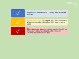 • Familiarise yourself with company data protection
policies✓
• Know what to do if someone asks for their data or
wishes to complain about how their data is being
used✓
• Make sure you ask your data protection lead if you
are unsure about a data protection issue or
whether it’s lawful to use data✓
• Make sure you pay attention to any internal
communications updating you on developments or
changes✓
 