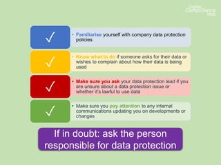 • Familiarise yourself with company data protection
policies✓
• Know what to do if someone asks for their data or
wishes to complain about how their data is being
used✓
• Make sure you ask your data protection lead if you
are unsure about a data protection issue or
whether it’s lawful to use data✓
• Make sure you pay attention to any internal
communications updating you on developments or
changes✓
If in doubt: ask the person
responsible for data protection
 