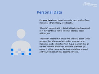 Personal Data
Personal data is any data that can be used to identify an
individual either directly or indirectly.
“Directly” means that it is data that is obviously personal,
so it may contain a name, an email address, postal
address, etc.
“Indirectly” means that on it’s own the data doesn’t look
personal, but when used with other information an
individual can be identified from it, e.g. location data on
it’s own may not identify an individual but when you
couple it with a customer database containing a postal
address, both sets of data become personal.
 