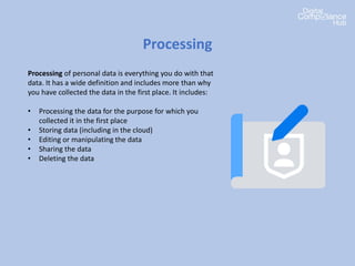 Processing of personal data is everything you do with that
data. It has a wide definition and includes more than why
you have collected the data in the first place. It includes:
• Processing the data for the purpose for which you
collected it in the first place
• Storing data (including in the cloud)
• Editing or manipulating the data
• Sharing the data
• Deleting the data
Processing
 