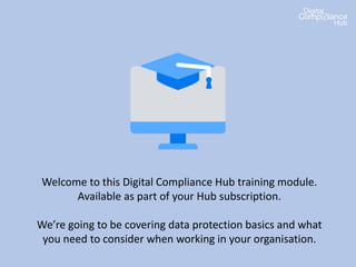 Welcome to this Digital Compliance Hub training module.
Available as part of your Hub subscription.
We’re going to be covering data protection basics and what
you need to consider when working in your organisation.
 