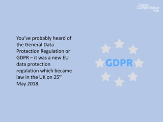 You’ve probably heard of
the General Data
Protection Regulation or
GDPR – it was a new EU
data protection
regulation which became
law in the UK on 25th
May 2018.
 