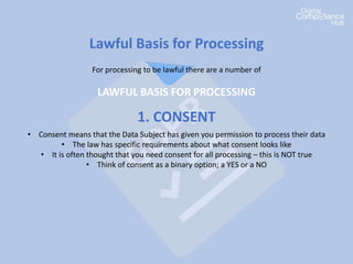 Lawful Basis for Processing
For processing to be lawful there are a number of
LAWFUL BASIS FOR PROCESSING
1. CONSENT
• Consent means that the Data Subject has given you permission to process their data
• The law has specific requirements about what consent looks like
• It is often thought that you need consent for all processing – this is NOT true
• Think of consent as a binary option; a YES or a NO
 