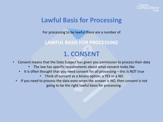 Lawful Basis for Processing
For processing to be lawful there are a number of
LAWFUL BASIS FOR PROCESSING
1. CONSENT
• Consent means that the Data Subject has given you permission to process their data
• The law has specific requirements about what consent looks like
• It is often thought that you need consent for all processing – this is NOT true
• Think of consent as a binary option; a YES or a NO
• If you need to process the data even when the answer is NO, then consent is not
going to be the right lawful basis for processing.
 