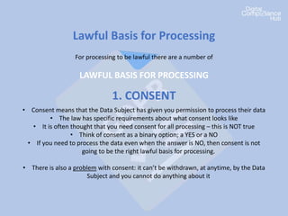Lawful Basis for Processing
For processing to be lawful there are a number of
LAWFUL BASIS FOR PROCESSING
1. CONSENT
• Consent means that the Data Subject has given you permission to process their data
• The law has specific requirements about what consent looks like
• It is often thought that you need consent for all processing – this is NOT true
• Think of consent as a binary option; a YES or a NO
• If you need to process the data even when the answer is NO, then consent is not
going to be the right lawful basis for processing.
• There is also a problem with consent: it can’t be withdrawn, at anytime, by the Data
Subject and you cannot do anything about it
 