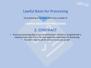 Lawful Basis for Processing
For processing to be lawful there are a number of
LAWFUL BASIS FOR PROCESSING
2. CONTRACT
• If you are processing data as part of performing a contract or as agreed with a
customer/user, then this is the most applicable lawful basis for processing
• You don’t need to ask for consent to process as well
 