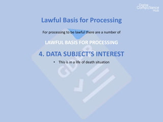 Lawful Basis for Processing
For processing to be lawful there are a number of
LAWFUL BASIS FOR PROCESSING
4. DATA SUBJECT’S INTEREST
• This is in a life of death situation
 