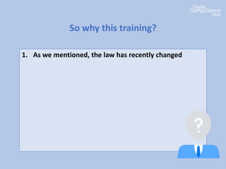 1. As we mentioned, the law has recently changed
2. Your organization needs to be compliant
3. It’s important that everyone in your organization
understands what it means to them
4. Everyone has a role to play in data protection
compliance
5. There’s penalties if we get it wrong
So why this training?
 