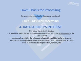 Lawful Basis for Processing
For processing to be lawful there are a number of
LAWFUL BASIS FOR PROCESSING
4. DATA SUBJECT’S INTEREST
• This is in a life of death situation
• It would be lawful for you to process personal data if it’s in the vital interests of the
Data Subject
• An example would be if a colleague collapsed it would be lawful to disclose
information that might help the Paramedics care for your colleague, you wouldn’t
need to think about data protection, consent, etc.
 