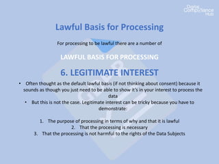 Lawful Basis for Processing
For processing to be lawful there are a number of
LAWFUL BASIS FOR PROCESSING
6. LEGITIMATE INTEREST
• Often thought as the default lawful basis (if not thinking about consent) because it
sounds as though you just need to be able to show it’s in your interest to process the
data
• But this is not the case. Legitimate interest can be tricky because you have to
demonstrate:
1. The purpose of processing in terms of why and that it is lawful
2. That the processing is necessary
3. That the processing is not harmful to the rights of the Data Subjects
 