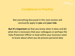 Not everything discussed in this next section will
necessarily apply to you and your role.
But it’s important (a) that you know when it does and (b)
what else is necessary that your colleagues or perhaps the
Data Protection Officer or lead within your business need
to know about when you do process personal data
Compliance in Practice
 