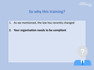 1. As we mentioned, the law has recently changed
2. Your organisation needs to be compliant
3. It’s important that everyone in your organization
understands what it means to them
4. Everyone has a role to play in data protection
compliance
5. There’s penalties if we get it wrong
So why this training?
 