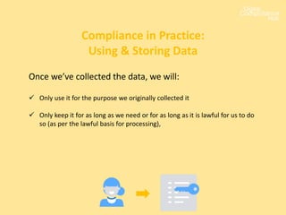 Once we’ve collected the data, we will:
 Only use it for the purpose we originally collected it
 Only keep it for as long as we need or for as long as it is lawful for us to do
so (as per the lawful basis for processing),
Compliance in Practice:
Using & Storing Data
 