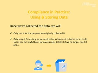 Once we’ve collected the data, we will:
 Only use it for the purpose we originally collected it
 Only keep it for as long as we need or for as long as it is lawful for us to do
so (as per the lawful basis for processing), delete it if we no longer need it
and…
Compliance in Practice:
Using & Storing Data
 