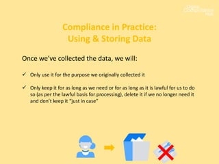 Once we’ve collected the data, we will:
 Only use it for the purpose we originally collected it
 Only keep it for as long as we need or for as long as it is lawful for us to do
so (as per the lawful basis for processing), delete it if we no longer need it
and don’t keep it “just in case”
Compliance in Practice:
Using & Storing Data
 