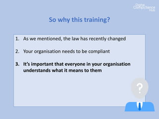 1. As we mentioned, the law has recently changed
2. Your organisation needs to be compliant
3. It’s important that everyone in your organisation
understands what it means to them
4. Everyone has a role to play in data protection
compliance
5. There’s penalties if we get it wrong
So why this training?
 