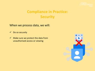 When we process data, we will:
 Do so securely
 Make sure we protect the data from
unauthorised access or viewing
Compliance in Practice:
Security
 