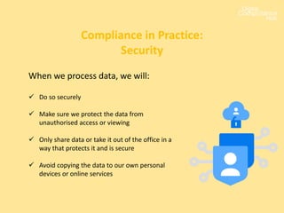 When we process data, we will:
 Do so securely
 Make sure we protect the data from
unauthorised access or viewing
 Only share data or take it out of the office in a
way that protects it and is secure
 Avoid copying the data to our own personal
devices or online services
Compliance in Practice:
Security
 