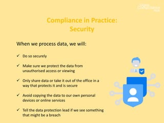 When we process data, we will:
 Do so securely
 Make sure we protect the data from
unauthorised access or viewing
 Only share data or take it out of the office in a
way that protects it and is secure
 Avoid copying the data to our own personal
devices or online services
 Tell the data protection lead if we see something
that might be a breach
Compliance in Practice:
Security
 