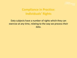 Data subjects have a number of rights which they can
exercise at any time, relating to the way we process their
data.
Compliance in Practice:
Individuals’ Rights
 