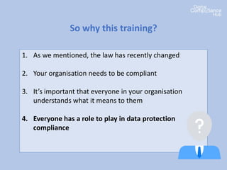 1. As we mentioned, the law has recently changed
2. Your organisation needs to be compliant
3. It’s important that everyone in your organisation
understands what it means to them
4. Everyone has a role to play in data protection
compliance
5. There’s penalties if we get it wrong
So why this training?
 